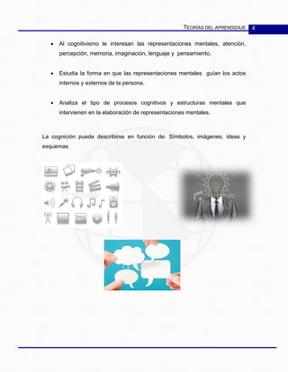 TEORÍAS DEL APRENDIZAJE 4
• Al cognitivismo le interesan las representaciones mentales, atención,
percepción, memoria, imaginación, lenguaje y pensamiento.
• Estudia la forma en que las representaciones mentales guían los actos
internos y externos de la persona.
• Analiza el tipo de procesos cognitivos y estructuras mentales que
intervienen en la elaboración de representaciones mentales.
La cognición puede describirse en función de: Símbolos, imágenes, ideas y
esquemas
 