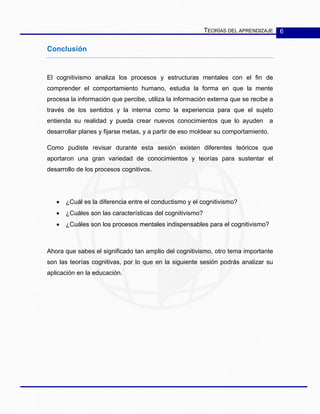 TEORÍAS DEL APRENDIZAJE 6
Conclusión
El cognitivismo analiza los procesos y estructuras mentales con el fin de
comprender el comportamiento humano, estudia la forma en que la mente
procesa la información que percibe, utiliza la información externa que se recibe a
través de los sentidos y la interna como la experiencia para que el sujeto
entienda su realidad y pueda crear nuevos conocimientos que lo ayuden a
desarrollar planes y fijarse metas, y a partir de eso moldear su comportamiento.
Como pudiste revisar durante esta sesión existen diferentes teóricos que
aportaron una gran variedad de conocimientos y teorías para sustentar el
desarrollo de los procesos cognitivos.
• ¿Cuál es la diferencia entre el conductismo y el cognitivismo?
• ¿Cuáles son las características del cognitivismo?
• ¿Cuáles son los procesos mentales indispensables para el cognitivismo?
Ahora que sabes el significado tan amplio del cognitivismo, otro tema importante
son las teorías cognitivas, por lo que en la siguiente sesión podrás analizar su
aplicación en la educación.
 