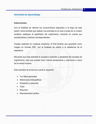 TEORÍAS DEL APRENDIZAJE 8
Actividad de Aprendizaje
Instrucciones:
Con la finalidad de reforzar los conocimientos adquiridos a lo largo de esta
sesión, ahora tendrás que realizar una actividad en la cual a través de un cuadro
sinóptico expliques el significado del cognitivismo, tomando en cuenta sus
características y teóricos correspondientes.
Puedes realizarlo en cualquier programa, al final tendrás que guardarlo como
imagen en formato PDF, con la finalidad de subirlo a la plataforma de la
asignatura.
Recuerda que esta actividad te ayudará a entender y apropiarte del concepto de
cognitivismo, para que puedas tener nuevas perspectivas y soluciones a cerca
de la mente humana.
Esta actividad se tomará en cuenta lo siguiente:
• Tus datos generales
• Referencias bibliográficas
• Ortografía y redacción
• Título
• Resumen
• Representación gráfica
 