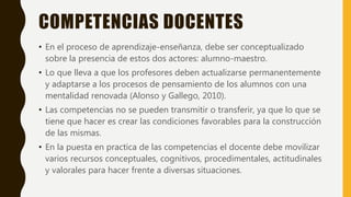 COMPETENCIAS DOCENTES
• En el proceso de aprendizaje-enseñanza, debe ser conceptualizado
sobre la presencia de estos dos actores: alumno-maestro.
• Lo que lleva a que los profesores deben actualizarse permanentemente
y adaptarse a los procesos de pensamiento de los alumnos con una
mentalidad renovada (Alonso y Gallego, 2010).
• Las competencias no se pueden transmitir o transferir, ya que lo que se
tiene que hacer es crear las condiciones favorables para la construcción
de las mismas.
• En la puesta en practica de las competencias el docente debe movilizar
varios recursos conceptuales, cognitivos, procedimentales, actitudinales
y valorales para hacer frente a diversas situaciones.
 