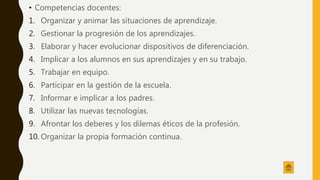 • Competencias docentes:
1. Organizar y animar las situaciones de aprendizaje.
2. Gestionar la progresión de los aprendizajes.
3. Elaborar y hacer evolucionar dispositivos de diferenciación.
4. Implicar a los alumnos en sus aprendizajes y en su trabajo.
5. Trabajar en equipo.
6. Participar en la gestión de la escuela.
7. Informar e implicar a los padres.
8. Utilizar las nuevas tecnologías.
9. Afrontar los deberes y los dilemas éticos de la profesión.
10. Organizar la propia formación continua.
 