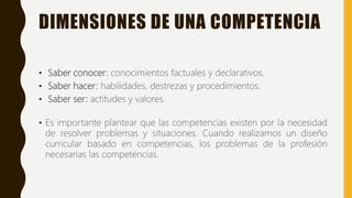 DIMENSIONES DE UNA COMPETENCIA
• Saber conocer: conocimientos factuales y declarativos.
• Saber hacer: habilidades, destrezas y procedimientos.
• Saber ser: actitudes y valores.
• Es importante plantear que las competencias existen por la necesidad
de resolver problemas y situaciones. Cuando realizamos un diseño
curricular basado en competencias, los problemas de la profesión
necesarias las competencias.
 