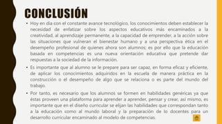 CONCLUSIÓN
• Hoy en día con el constante avance tecnológico, los conocimientos deben establecer la
necesidad de enfatizar sobre los aspectos educativos más encaminados a la
creatividad, al aprendizaje permanente, a la capacidad de emprender, a la acción sobre
las situaciones que vulneran el bienestar humano y a una perspectiva ética en el
desempeño profesional de quienes ahora son alumnos; es por ello que la educación
basada en competencias es una nueva orientación educativa que pretende dar
respuestas a la sociedad de la información.
• Es importante que al alumno se le prepare para ser capaz, en forma eficaz y eficiente,
de aplicar los conocimientos adquiridos en la escuela de manera práctica en la
construcción o el desempeño de algo que se relaciona o es parte del mundo del
trabajo.
• Por tanto, es necesario que los alumnos se formen en habilidades genéricas ya que
éstas proveen una plataforma para aprender a aprender, pensar y crear, así mismo, es
importante que en el diseño curricular se elijan las habilidades que correspondan tanto
a la educación como al mundo laboral y la preparación de lo docentes para un
desarrollo curricular encaminado al modelo de competencias.
 