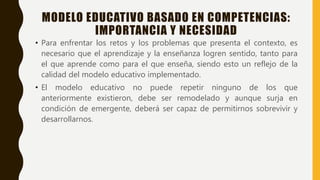 MODELO EDUCATIVO BASADO EN COMPETENCIAS:
IMPORTANCIA Y NECESIDAD
• Para enfrentar los retos y los problemas que presenta el contexto, es
necesario que el aprendizaje y la enseñanza logren sentido, tanto para
el que aprende como para el que enseña, siendo esto un reflejo de la
calidad del modelo educativo implementado.
• El modelo educativo no puede repetir ninguno de los que
anteriormente existieron, debe ser remodelado y aunque surja en
condición de emergente, deberá ser capaz de permitirnos sobrevivir y
desarrollarnos.
 