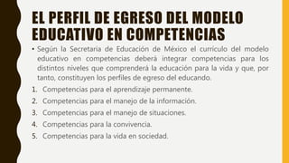EL PERFIL DE EGRESO DEL MODELO
EDUCATIVO EN COMPETENCIAS
• Según la Secretaria de Educación de México el currículo del modelo
educativo en competencias deberá integrar competencias para los
distintos niveles que comprenderá la educación para la vida y que, por
tanto, constituyen los perfiles de egreso del educando.
1. Competencias para el aprendizaje permanente.
2. Competencias para el manejo de la información.
3. Competencias para el manejo de situaciones.
4. Competencias para la convivencia.
5. Competencias para la vida en sociedad.
 