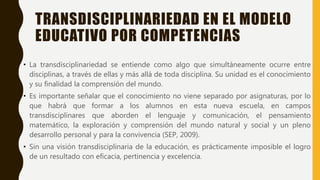 TRANSDISCIPLINARIEDAD EN EL MODELO
EDUCATIVO POR COMPETENCIAS
• La transdisciplinariedad se entiende como algo que simultáneamente ocurre entre
disciplinas, a través de ellas y más allá de toda disciplina. Su unidad es el conocimiento
y su finalidad la comprensión del mundo.
• Es importante señalar que el conocimiento no viene separado por asignaturas, por lo
que habrá que formar a los alumnos en esta nueva escuela, en campos
transdisciplinares que aborden el lenguaje y comunicación, el pensamiento
matemático, la exploración y comprensión del mundo natural y social y un pleno
desarrollo personal y para la convivencia (SEP, 2009).
• Sin una visión transdisciplinaria de la educación, es prácticamente imposible el logro
de un resultado con eficacia, pertinencia y excelencia.
 