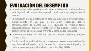 EVALUACIÓN DEL DESEMPEÑO
• La evaluación debe ayudarle al docente a determinar si el estudiante
está logrando el desempeño esperado, y al educando, mejorar en el
mismo.
• La evaluación por competencias no será una actividad a ser desarrollada
exclusivamente en un aula o un lugar especifico, deberá
contextualizarse, de manera que si el educando no refleja el logro
esperado deberán analizarse junto con él las posibles razones, para
determinar los obstáculos que enfrento y como poder superarlos.
• La evaluación debe ser holística, con un carácter teórico y practico
(Yunes, 2005).
• Por lo que debe incluir distintos componentes como la autoevaluación
que hace el educando de si mismo, la coevaluación integral y la
heteroevaluación que realiza el o los docentes (Rial, 2007)
 