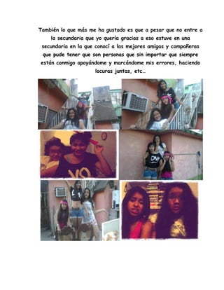 También lo que más me ha gustado es que a pesar que no entre a
la secundaria que yo quería gracias a eso estuve en una
secundaria en la que conocí a las mejores amigas y compañeras
que pude tener que son personas que sin importar que siempre
están conmigo apoyándome y marcándome mis errores, haciendo
locuras juntas, etc…
 