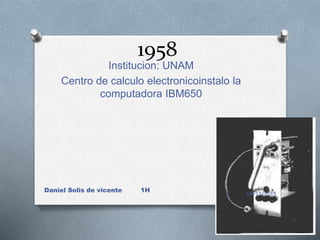 1958
Institucion: UNAM
Centro de calculo electronicoinstalo la
computadora IBM650
04/12/2015
Daniel Solis de vicente 1H
1
 