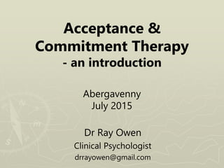 Acceptance &
Commitment Therapy
- an introduction
Abergavenny
July 2015
Dr Ray Owen
Clinical Psychologist
drrayowen@gmail.com
 