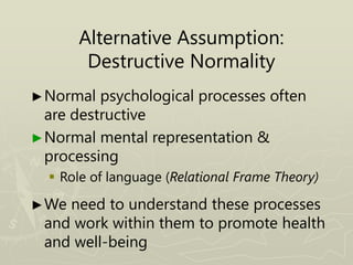 Alternative Assumption:
Destructive Normality
►Normal psychological processes often
are destructive
►Normal mental representation &
processing
 Role of language (Relational Frame Theory)
►We need to understand these processes
and work within them to promote health
and well-being
 