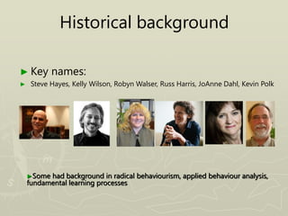 Historical background
► Key names:
► Steve Hayes, Kelly Wilson, Robyn Walser, Russ Harris, JoAnne Dahl, Kevin Polk
►Some had background in radical behaviourism, applied behaviour analysis,
fundamental learning processes
 