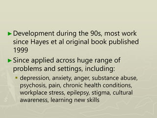 ►Development during the 90s, most work
since Hayes et al original book published
1999
►Since applied across huge range of
problems and settings, including:
 depression, anxiety, anger, substance abuse,
psychosis, pain, chronic health conditions,
workplace stress, epilepsy, stigma, cultural
awareness, learning new skills
 