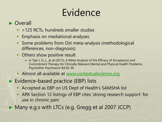 Evidence
► Overall
 >125 RCTs, hundreds smaller studies
 Emphasis on mediational analyses
 Some problems from Ost meta-analysis (methodological
differences, non-diagnosis)
 Others show positive result
► A-Tjak J, G, L,. et al (2015), A Meta-Analysis of the Efficacy of Acceptance and
Commitment Therapy for Clinically Relevant Mental and Physical Health Problems.
Psychother Psychosom 84:30-36
 Almost all available at www.contextualscience.org
► Evidence-based practice (EBP) lists
 Accepted as EBP on US Dept of Health’s SAMSHA list
 APA Section 12 listings of EBP cites ‘strong research support’ for
use in chronic pain
► Many e.g.s with LTCs (e.g. Gregg et al 2007 JCCP)
 