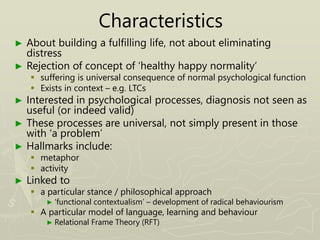 Characteristics
► About building a fulfilling life, not about eliminating
distress
► Rejection of concept of ‘healthy happy normality’
 suffering is universal consequence of normal psychological function
 Exists in context – e.g. LTCs
► Interested in psychological processes, diagnosis not seen as
useful (or indeed valid)
► These processes are universal, not simply present in those
with ‘a problem’
► Hallmarks include:
 metaphor
 activity
► Linked to
 a particular stance / philosophical approach
► ‘functional contextualism’ – development of radical behaviourism
 A particular model of language, learning and behaviour
► Relational Frame Theory (RFT)
 