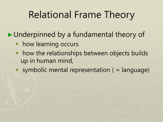 Relational Frame Theory
►Underpinned by a fundamental theory of
 how learning occurs
 how the relationships between objects builds
up in human mind,
 symbolic mental representation ( = language)
 