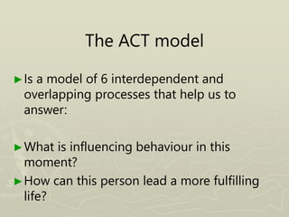 The ACT model
►Is a model of 6 interdependent and
overlapping processes that help us to
answer:
►What is influencing behaviour in this
moment?
►How can this person lead a more fulfilling
life?
 