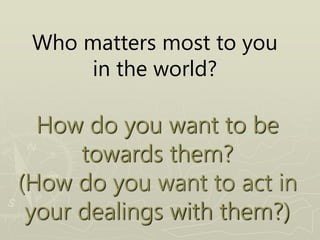 Who matters most to you
in the world?
How do you want to be
towards them?
(How do you want to act in
your dealings with them?)
 