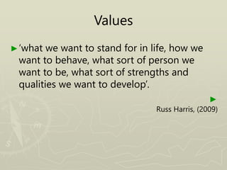 Values
►‘what we want to stand for in life, how we
want to behave, what sort of person we
want to be, what sort of strengths and
qualities we want to develop’.
►
Russ Harris, (2009)
 