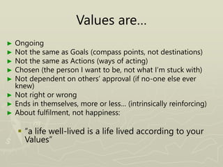 Values are…
► Ongoing
► Not the same as Goals (compass points, not destinations)
► Not the same as Actions (ways of acting)
► Chosen (the person I want to be, not what I’m stuck with)
► Not dependent on others’ approval (if no-one else ever
knew)
► Not right or wrong
► Ends in themselves, more or less… (intrinsically reinforcing)
► About fulfilment, not happiness:
 “a life well-lived is a life lived according to your
Values”
 