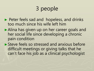 3 people
► Peter feels sad and hopeless, and drinks
too much since his wife left him
►Alina has given up on her career goals and
her social life since developing a chronic
pain condition
►Steve feels so stressed and anxious before
difficult meetings or giving talks that he
can’t face his job as a clinical psychologist
 