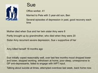 Office worker, 41
Married to Pete with 3 year-old son, Ben
Several episodes of depression in past, good recovery each
time
Mother died when Sue and her twin sister Amy were 8
Partly brought up by grandmother, who died when they were 20
Sister Amy recurrent severe depression, Sue v supportive of her
Amy killed herself 18 months ago
Sue initially coped reasonably well, over last few months mood dropped lower
and lower, stopped working, withdrawn at home, poor sleep, unresponsive to
GP anti-depressants, failed to engage with IAPT input.
Talking about suicide at times, attempted overdose last week, back home now.
Sue
 
