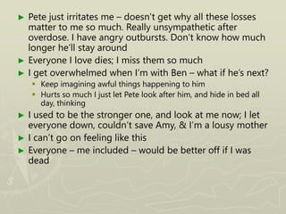 ► Pete just irritates me – doesn’t get why all these losses
matter to me so much. Really unsympathetic after
overdose. I have angry outbursts. Don’t know how much
longer he’ll stay around
► Everyone I love dies; I miss them so much
► I get overwhelmed when I’m with Ben – what if he’s next?
 Keep imagining awful things happening to him
 Hurts so much I just let Pete look after him, and hide in bed all
day, thinking
► I used to be the stronger one, and look at me now; I let
everyone down, couldn’t save Amy, & I’m a lousy mother
► I can’t go on feeling like this
► Everyone – me included – would be better off if I was
dead
 