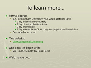 To learn more…
► Formal courses
 E.g. Birmingham University ‘ACT week’ October 2015
► 2 day experiential Introductory
► 1 day clinical applications (intro)
► 2 day intermediate
► 1 day intermediate ACT for Long-term physical health conditions
 See shop.bham.ac.uk
► One website:
 www.contextualscience.org
► One book (to begin with):
 ‘ACT made Simple’ by Russ Harris
► Well, maybe two…
 