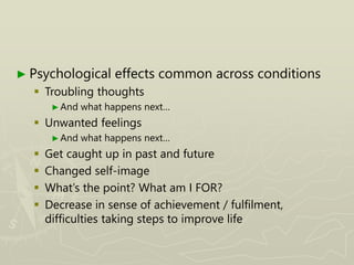 ► Psychological effects common across conditions
 Troubling thoughts
►And what happens next…
 Unwanted feelings
►And what happens next…
 Get caught up in past and future
 Changed self-image
 What’s the point? What am I FOR?
 Decrease in sense of achievement / fulfilment,
difficulties taking steps to improve life
 