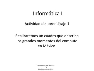 Informática I 
Actividad de aprendizaje 1 
Realizaremos un cuadro que describa 
los grandes momentos del computo 
en México. 
Diana Vianey May Gorocica 
1°B 
8 de Diciembre de 2014 
 