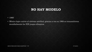 NO HAY MODELO
• 1966:
• México logro unirse al sistema satelital, gracias a eso en 1968 se transmitieron
mundialmente los XIX juegos olímpicos
07/12/2016ERICK FERNANDO ORDAZ MARTINEZ "1°E"
 