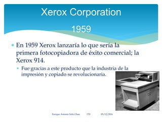  En 1959 Xerox lanzaría lo que sería la
primera fotocopiadora de éxito comercial; la
Xerox 914.
 Fue gracias a este producto que la industria de la
impresión y copiado se revolucionaria.
Enrique Antonio Solís Chan 1ªD 05/12/2016
Xerox Corporation
1959
 