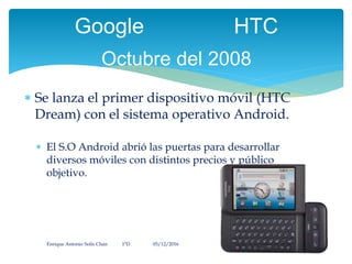  Se lanza el primer dispositivo móvil (HTC
Dream) con el sistema operativo Android.
 El S.O Android abrió las puertas para desarrollar
diversos móviles con distintos precios y público
objetivo.
Enrique Antonio Solís Chan 1ªD 05/12/2016
Google HTC
Octubre del 2008
 