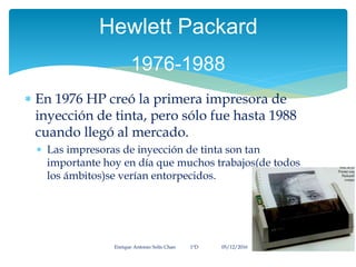  En 1976 HP creó la primera impresora de
inyección de tinta, pero sólo fue hasta 1988
cuando llegó al mercado.
 Las impresoras de inyección de tinta son tan
importante hoy en día que muchos trabajos(de todos
los ámbitos)se verían entorpecidos.
Enrique Antonio Solís Chan 1ªD 05/12/2016
Hewlett Packard
1976-1988
 