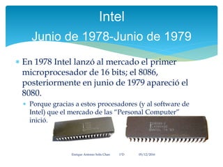  En 1978 Intel lanzó al mercado el primer
microprocesador de 16 bits; el 8086,
posteriormente en junio de 1979 apareció el
8080.
 Porque gracias a estos procesadores (y al software de
Intel) que el mercado de las “Personal Computer”
inició.
Enrique Antonio Solís Chan 1ªD 05/12/2016
Intel
Junio de 1978-Junio de 1979
 
