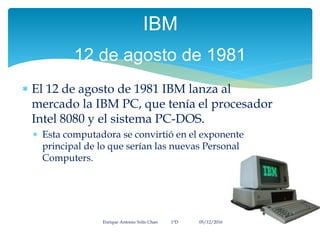  El 12 de agosto de 1981 IBM lanza al
mercado la IBM PC, que tenía el procesador
Intel 8080 y el sistema PC-DOS.
 Esta computadora se convirtió en el exponente
principal de lo que serían las nuevas Personal
Computers.
Enrique Antonio Solís Chan 1ªD 05/12/2016
IBM
12 de agosto de 1981
 