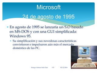  En agosto de 1995 se lanzaría un S.O basado
en MS-DOS y con una GUI simplificada:
Windows 95.
 Su simplificación y sus novedosas características
convirtieron e impulsaron aún más el mercado
doméstico de las PC.
Enrique Antonio Solís Chan 1ªD 05/12/2016
Microsoft
24 de agosto de 1995
 
