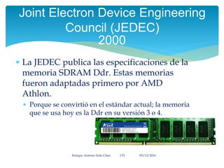  La JEDEC publica las especificaciones de la
memoria SDRAM Ddr. Estas memorias
fueron adaptadas primero por AMD
Athlon.
 Porque se convirtió en el estándar actual; la memoria
que se usa hoy es la Ddr en su versión 3 o 4.
Enrique Antonio Solís Chan 1ªD 05/12/2016
Joint Electron Device Engineering
Council (JEDEC)
2000
 