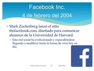  Mark Zuckerberg lanzó el sitio
thefacebook.com, diseñado para comunicar
alumnos de la Universidad de Harvard.
 Esta red social ha evolucionado y expandiéndose
llegando a modificar hasta la forma de vivir hoy en
día.
Enrique Antonio Solís Chan 1ªD 05/12/2016
Facebook Inc.
4 de febrero del 2004
 