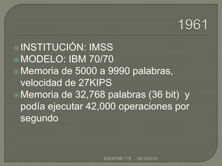 INSTITUCIÓN: IMSS
MODELO: IBM 70/70
Memoria de 5000 a 9990 palabras,
velocidad de 27KIPS
Memoria de 32,768 palabras (36 bit) y
podía ejecutar 42,000 operaciones por
segundo
05/12/2015EQUIPO#1 1°E