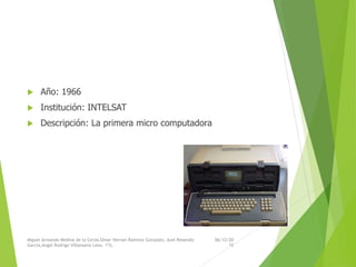  Año: 1966
 Institución: INTELSAT
 Descripción: La primera micro computadora
06/12/20
15
Miguel Armando Medina de la Cerda,Omar Hernan Ramirez Gonzalez, Axel Resendiz
Garcia,Angel Rodrigo Villanueva Leon, 1ºG.
 