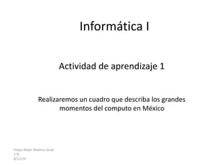 Informática I 
Actividad de aprendizaje 1 
Realizaremos un cuadro que describa los grandes 
momentos del computo en México 
Felipe Aldair Medina Uicab 
1”B 
8/12/14 
 
