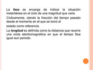 La fase se encarga de indicar la situación
instantánea en el ciclo de una magnitud que varia
Cíclicamente, siendo la fracción del tiempo pasado
desde el momento en el que se tomó al
estado como referencia.
La longitud es definida como la distancia que recorre
una onda electromagnética en que el tiempo Sea
igual aun periodo.
 