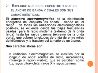  EXPLIQUE QUE ES EL ESPECTRO Y QUE ES
EL ANCHO DE BANDA Y CUÁLES SON SUS
CARACTERÍSTICAS.
El espectro electromagnético es la distribución
energética del conjunto las ondas, siendo así el
rango de todas las radiaciones electromagnéticas
posibles, se extiende desde las bajas frecuencias
usadas para la radio moderna (extremo de la onda
larga) hasta los rayos gamma (extremo de la onda
corta), que cubren longitudes de onda de entre miles
de kilómetros y la fracción del tamaño de un átomo.
Sus características son:
o la radiación electromagnética se clasifica por la
longitud de onda: (ondas de radio, microondas,
infrarroja y región visible), que se perciben como
luz, rayos ultravioleta, rayos X y rayos gamma.
 
