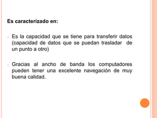 Es caracterizado en:
o Es la capacidad que se tiene para transferir datos
(capacidad de datos que se puedan trasladar de
un punto a otro)
o Gracias al ancho de banda los computadores
pueden tener una excelente navegación de muy
buena calidad.
 