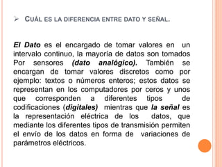  CUÁL ES LA DIFERENCIA ENTRE DATO Y SEÑAL.
El Dato es el encargado de tomar valores en un
intervalo continuo, la mayoría de datos son tomados
Por sensores (dato analógico). También se
encargan de tomar valores discretos como por
ejemplo: textos o números enteros; estos datos se
representan en los computadores por ceros y unos
que corresponden a diferentes tipos de
codificaciones (digitales) mientras que la señal es
la representación eléctrica de los datos, que
mediante los diferentes tipos de transmisión permiten
el envío de los datos en forma de variaciones de
parámetros eléctricos.
 