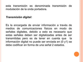 esta transmisión es denominada transmisión de
modulación de la onda portadora.
Transmisión digital:
Es la encargada de enviar información a través de
medios de comunicaciones físicos en modo de
señales digitales, debido a esto es necesario que
estas señales deben ser digitalizadas antes de ser
transmitidas pero es de tener en cuenta que la
información digital no puede ser enviada en (0 y1) se
debe codificar en forma de una señal 2 estados.
 