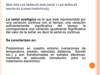 QUE SON LAS SEÑALES ANÁLOGAS Y LAS SEÑALES
DIGITALES (CARACTERÍSTICAS).
La señal analógica es la que está representada por
una variación continua con el tiempo; una variación
suficientemente significativa del tiempo le
corresponderá una variación igualmente Significativa
del valor de la señal, es decir la señal es continua.
Se caracterizan en:
Predominan en nuestro entorno (variaciones de
temperatura, presión, velocidad, distancia, Sonido
etc.) y son transformadas en señales eléctricas,
mediante el adecuado transductor, para su
tratamiento electrónico.
 