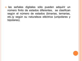  las señales digitales sólo pueden adquirir un
número finito de estados diferentes, se clasifican
según el número de estados (binarias, ternarias,
etc.)y según su naturaleza eléctrica (unipolares y
bipolares).
 