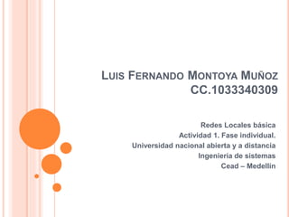 LUIS FERNANDO MONTOYA MUÑOZ
CC.1033340309
Redes Locales básica
Actividad 1. Fase individual.
Universidad nacional abierta y a distancia
Ingeniería de sistemas
Cead – Medellín
 
